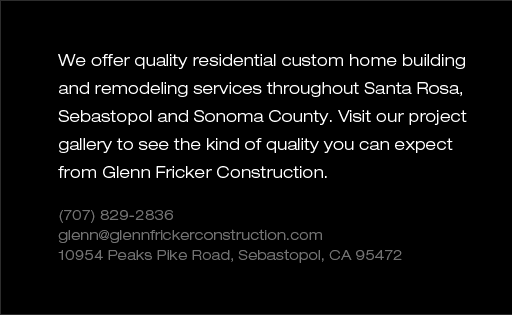 We offer quality residential custom home building and remodeling services throughout Santa Rosa, Sebastopol and Sonoma County. Visit our project gallery to see the kind of quality you can expect from Glenn Fricker Construction.  (707) 829-2836 glenn@glennfrickerconstruction.com. 10954 Peaks Pike Road, Sebastopol, CA 95472